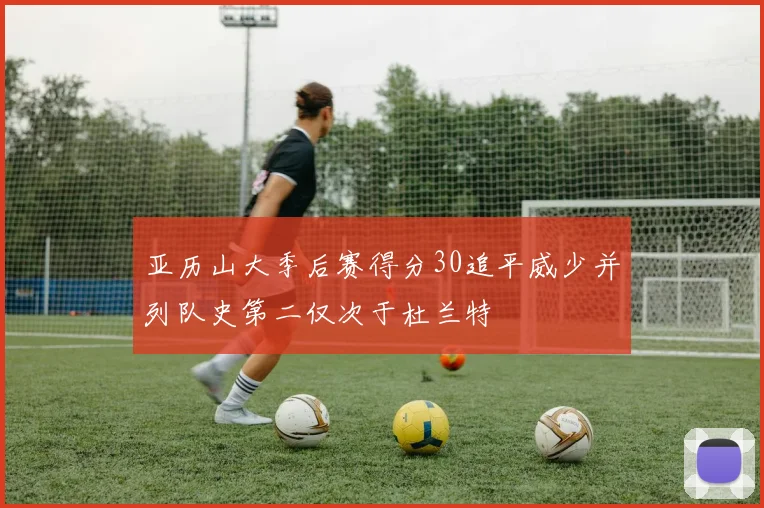 亚历山大季后赛得分30追平威少并列队史第二仅次于杜兰特