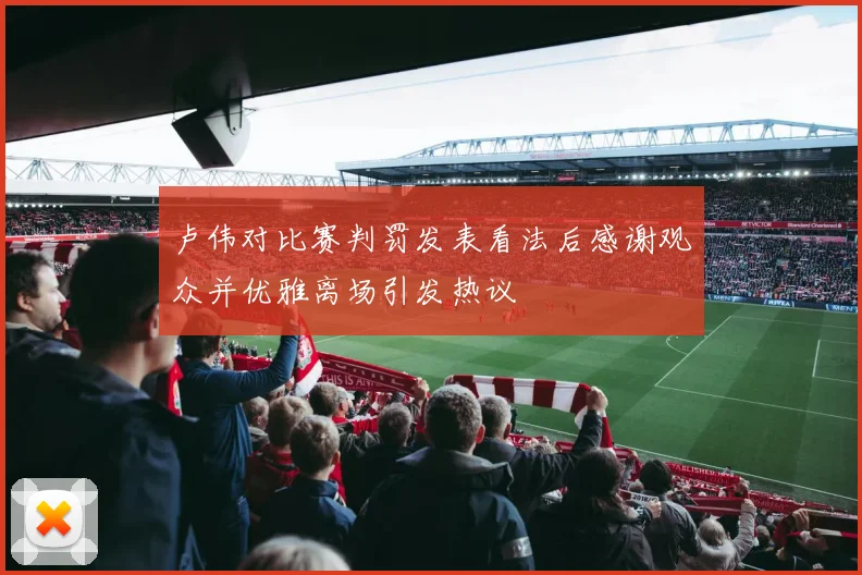卢伟对比赛判罚发表看法后感谢观众并优雅离场引发热议