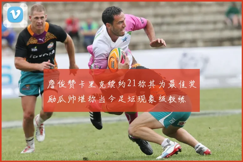 詹俊赞卡里克续约21称其为最佳奖励瓜帅堪称当今足坛现象级教练