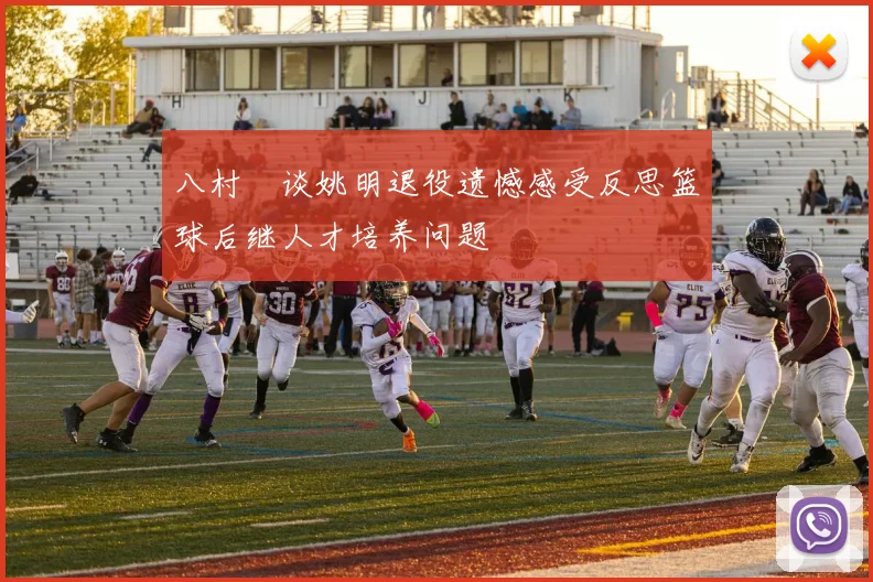八村塁谈姚明退役遗憾感受反思篮球后继人才培养问题