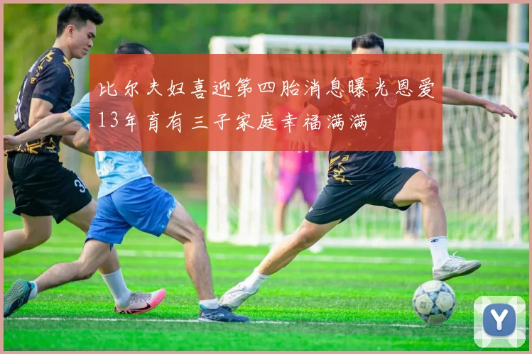 比尔夫妇喜迎第四胎消息曝光恩爱13年育有三子家庭幸福满满