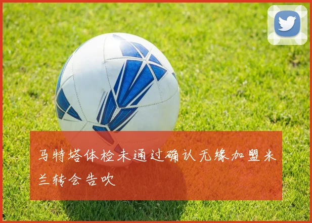 马特塔体检未通过确认无缘加盟米兰转会告吹