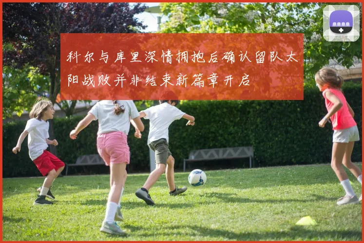 科尔与库里深情拥抱后确认留队太阳战败并非结束新篇章开启