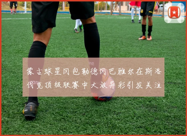 蒙古球星冈包勒德冈巴雅尔在斯洛伐克顶级联赛中大放异彩引发关注