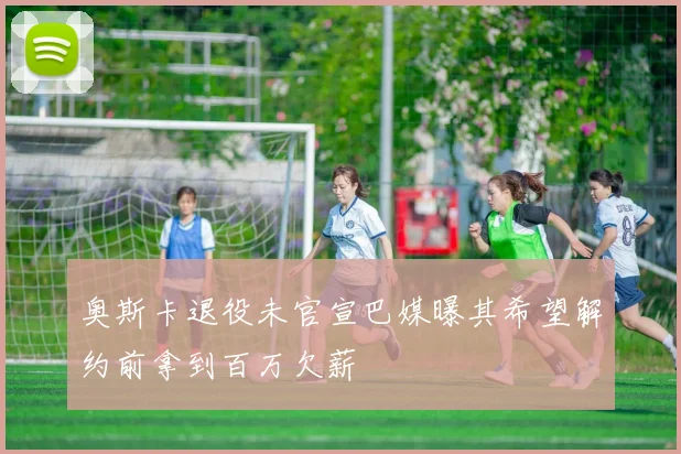 奥斯卡退役未官宣巴媒曝其希望解约前拿到百万欠薪