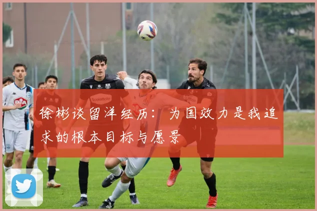 徐彬谈留洋经历：为国效力是我追求的根本目标与愿景