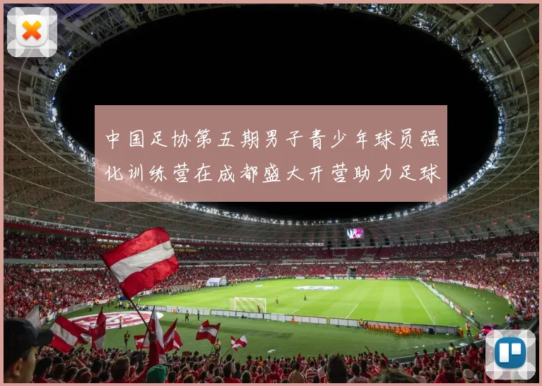 中国足协第五期男子青少年球员强化训练营在成都盛大开营助力足球未来发展