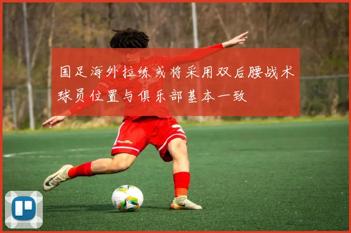 国足海外拉练或将采用双后腰战术球员位置与俱乐部基本一致