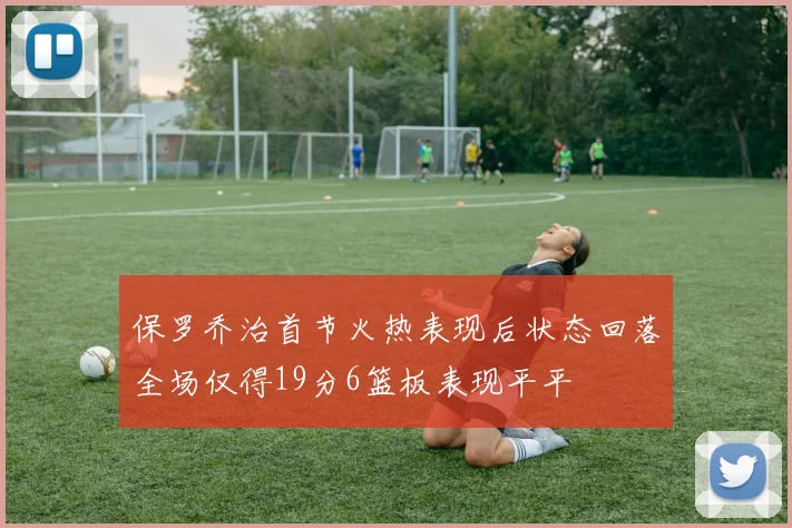 保罗乔治首节火热表现后状态回落全场仅得19分6篮板表现平平