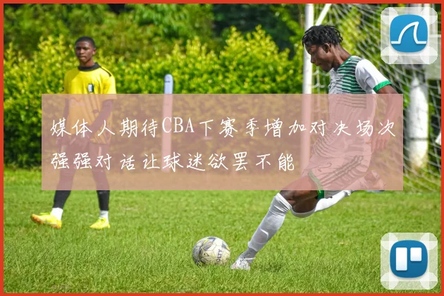 媒体人期待CBA下赛季增加对决场次强强对话让球迷欲罢不能
