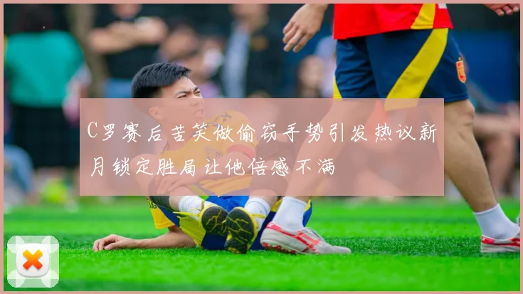 C罗赛后苦笑做偷窃手势引发热议新月锁定胜局让他倍感不满